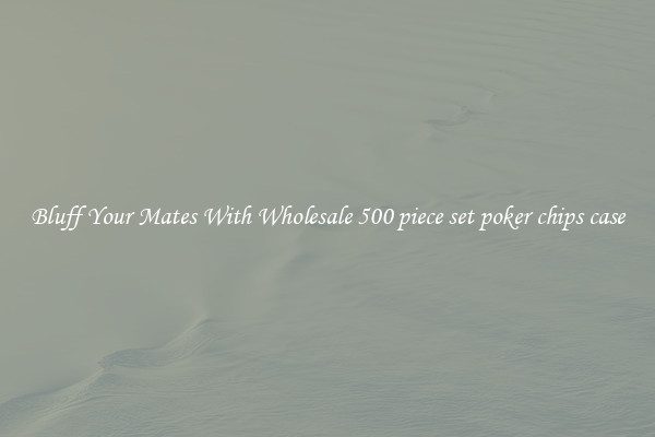 Bluff Your Mates With Wholesale 500 piece set poker chips case